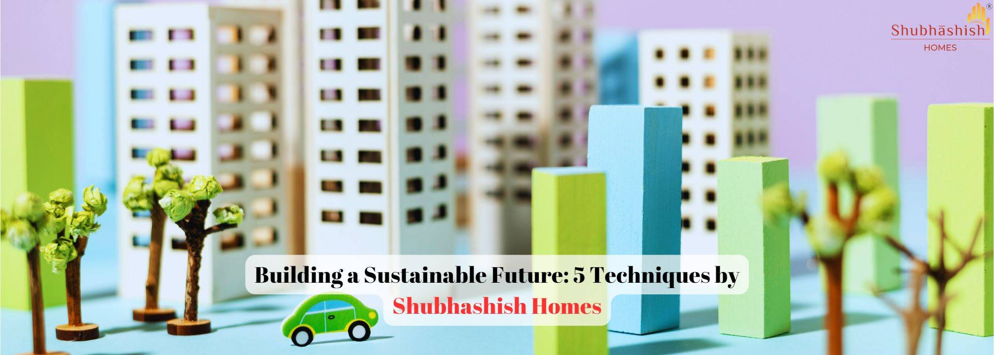 Building a Sustainable Future: 5 Techniques by Shubhashish Homes