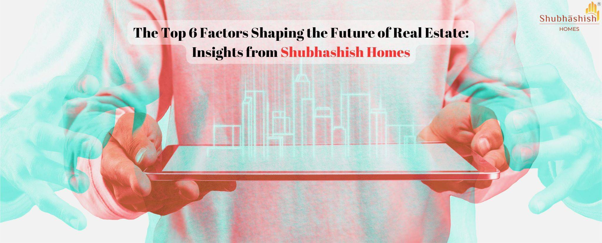 The Top 6 Factors Shaping the Future of Real Estate: Insights from Shubhashish Homes